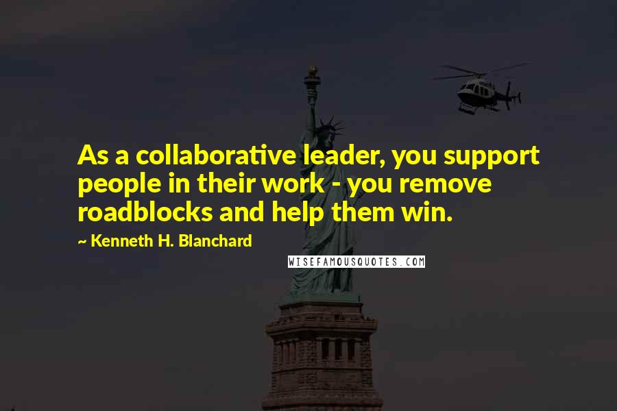 Kenneth H. Blanchard Quotes: As a collaborative leader, you support people in their work - you remove roadblocks and help them win.