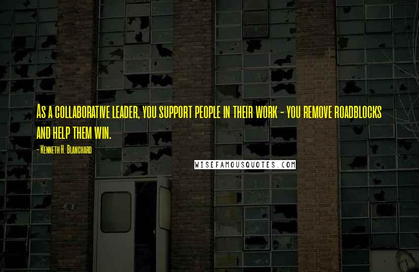 Kenneth H. Blanchard Quotes: As a collaborative leader, you support people in their work - you remove roadblocks and help them win.