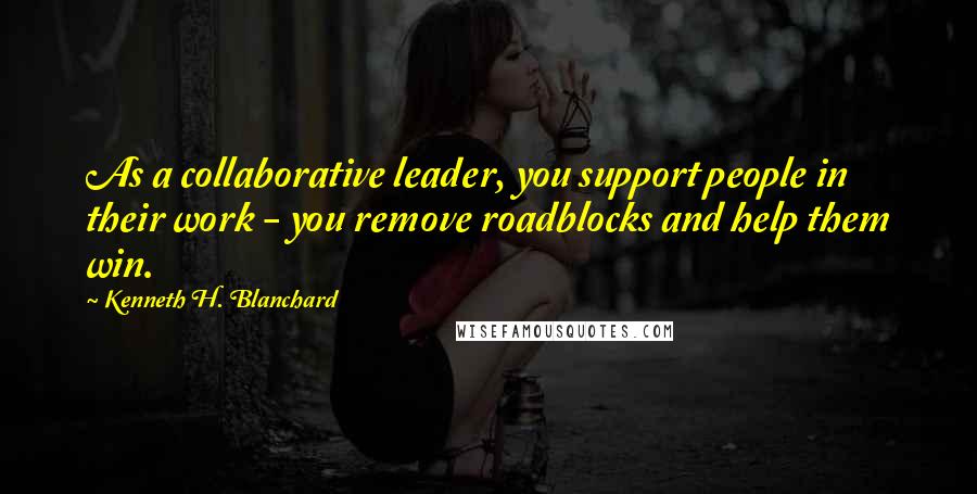 Kenneth H. Blanchard Quotes: As a collaborative leader, you support people in their work - you remove roadblocks and help them win.