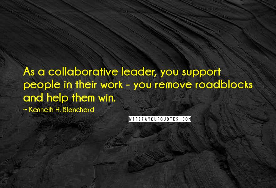 Kenneth H. Blanchard Quotes: As a collaborative leader, you support people in their work - you remove roadblocks and help them win.