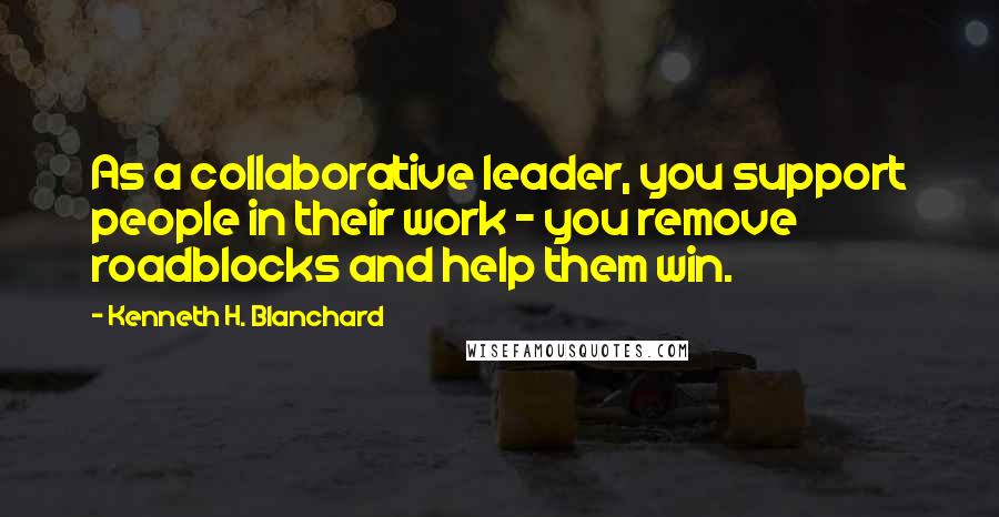 Kenneth H. Blanchard Quotes: As a collaborative leader, you support people in their work - you remove roadblocks and help them win.