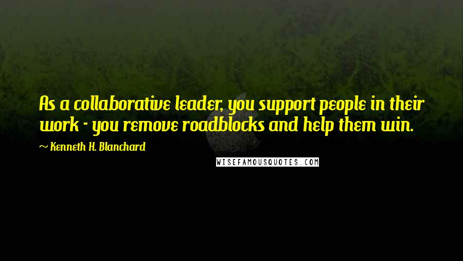 Kenneth H. Blanchard Quotes: As a collaborative leader, you support people in their work - you remove roadblocks and help them win.