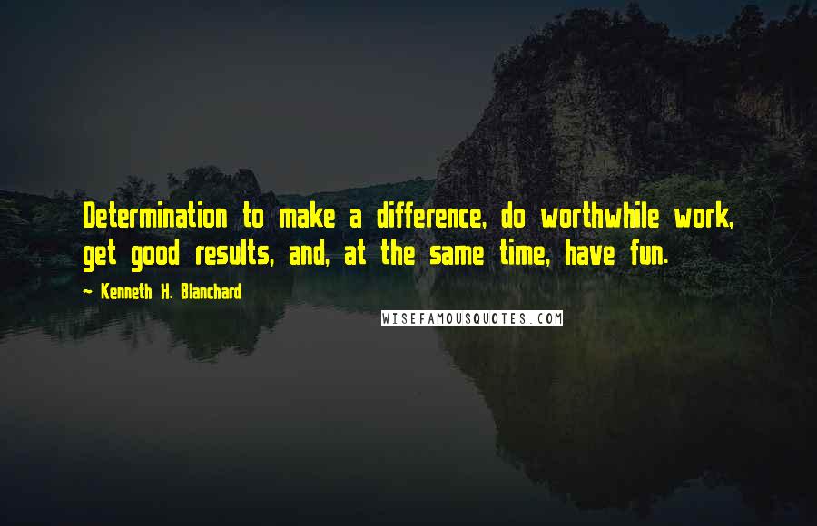 Kenneth H. Blanchard Quotes: Determination to make a difference, do worthwhile work, get good results, and, at the same time, have fun.