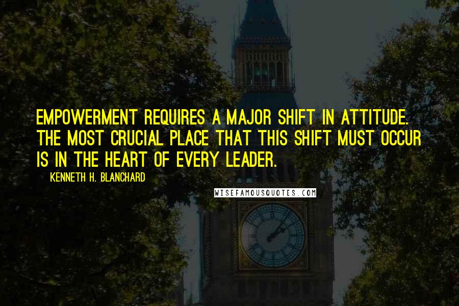 Kenneth H. Blanchard Quotes: Empowerment requires a major shift in attitude. The most crucial place that this shift must occur is in the heart of every leader.