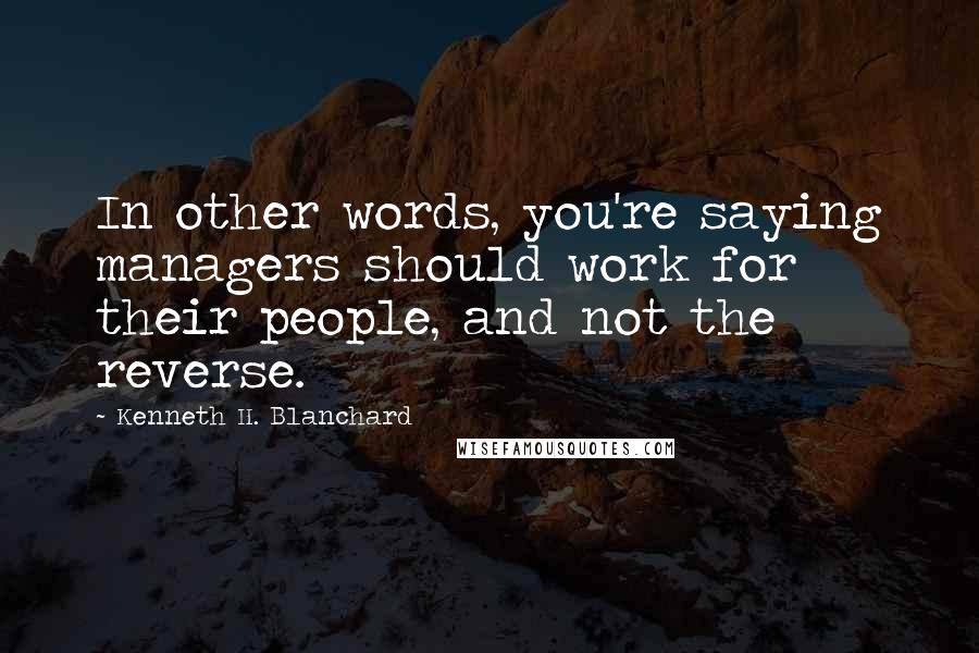 Kenneth H. Blanchard Quotes: In other words, you're saying managers should work for their people, and not the reverse.