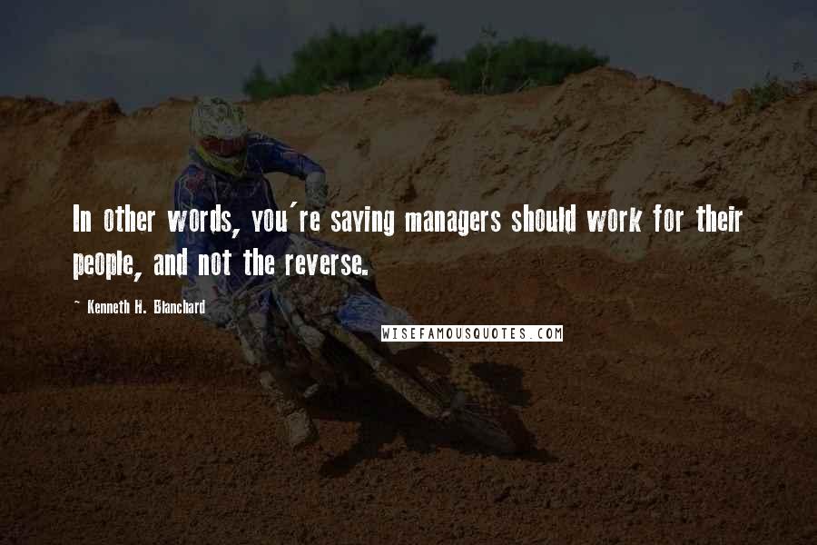 Kenneth H. Blanchard Quotes: In other words, you're saying managers should work for their people, and not the reverse.
