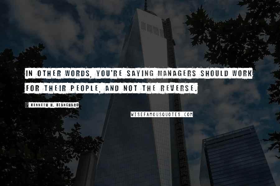 Kenneth H. Blanchard Quotes: In other words, you're saying managers should work for their people, and not the reverse.