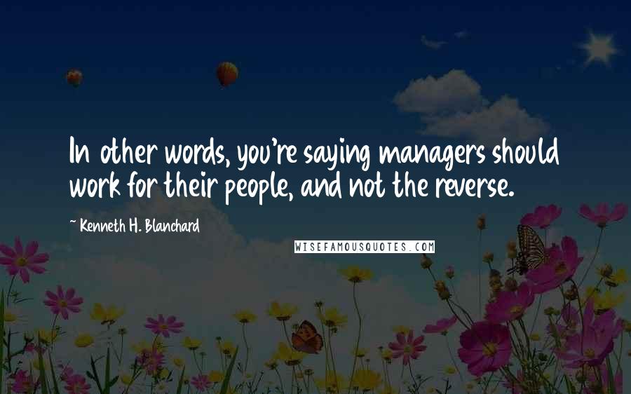 Kenneth H. Blanchard Quotes: In other words, you're saying managers should work for their people, and not the reverse.
