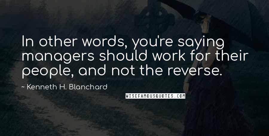 Kenneth H. Blanchard Quotes: In other words, you're saying managers should work for their people, and not the reverse.