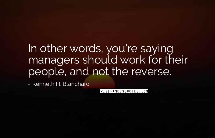 Kenneth H. Blanchard Quotes: In other words, you're saying managers should work for their people, and not the reverse.