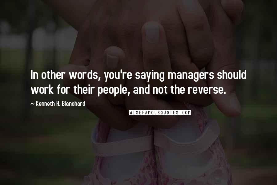 Kenneth H. Blanchard Quotes: In other words, you're saying managers should work for their people, and not the reverse.