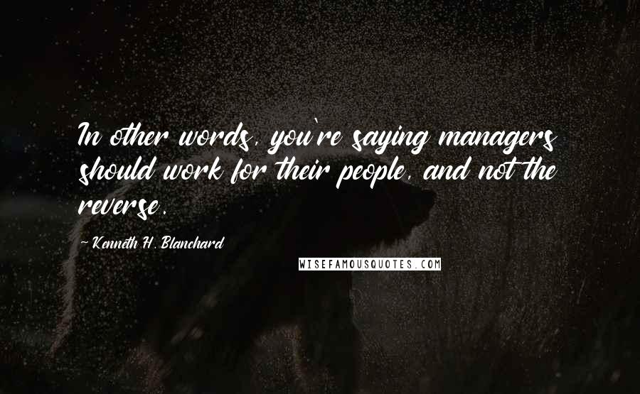 Kenneth H. Blanchard Quotes: In other words, you're saying managers should work for their people, and not the reverse.