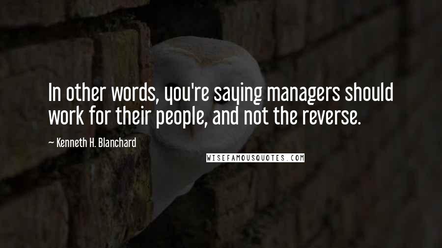 Kenneth H. Blanchard Quotes: In other words, you're saying managers should work for their people, and not the reverse.