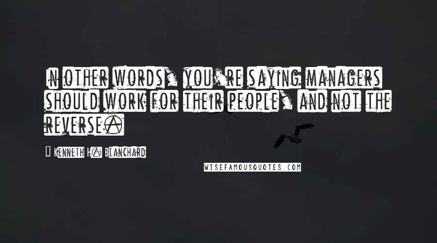Kenneth H. Blanchard Quotes: In other words, you're saying managers should work for their people, and not the reverse.