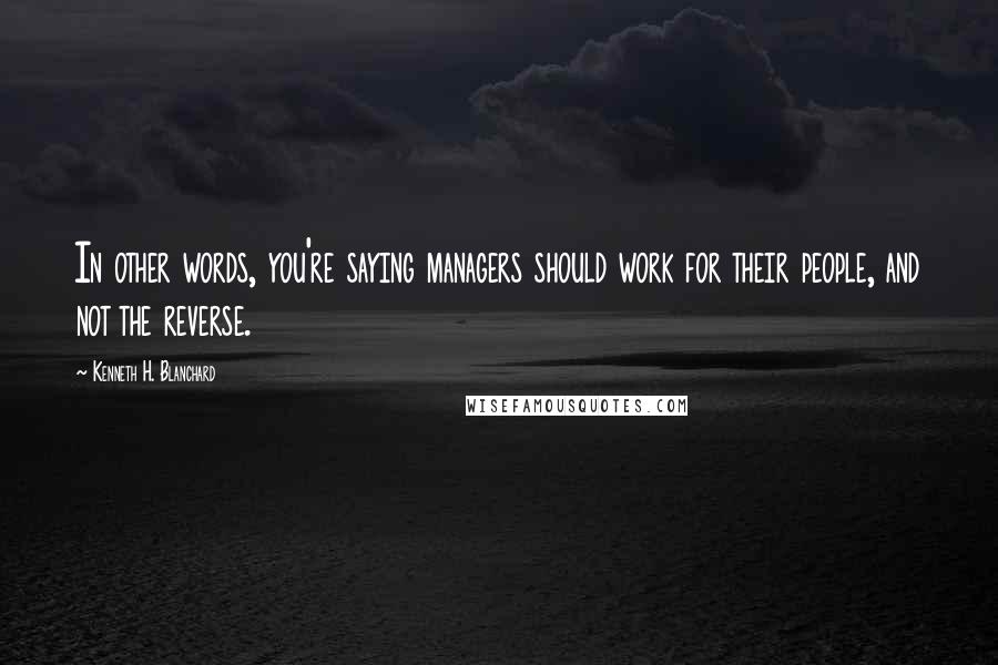 Kenneth H. Blanchard Quotes: In other words, you're saying managers should work for their people, and not the reverse.