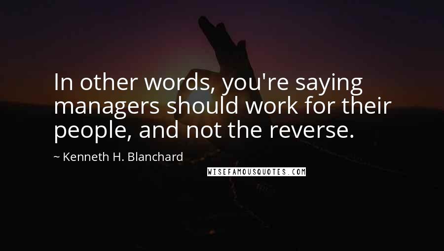 Kenneth H. Blanchard Quotes: In other words, you're saying managers should work for their people, and not the reverse.