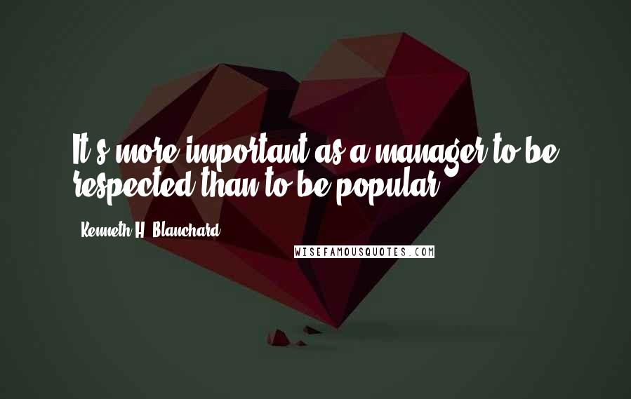 Kenneth H. Blanchard Quotes: It's more important as a manager to be respected than to be popular.