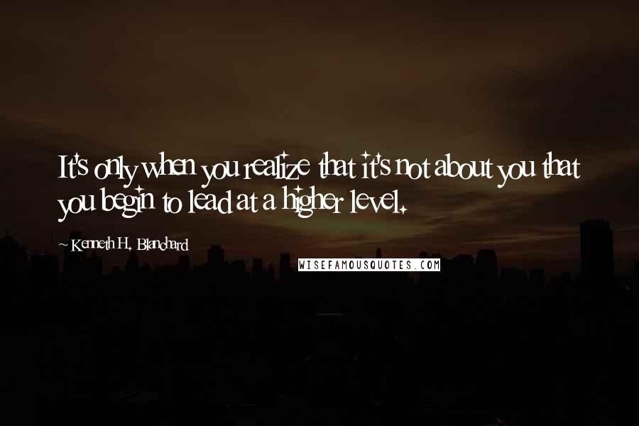 Kenneth H. Blanchard Quotes: It's only when you realize that it's not about you that you begin to lead at a higher level.