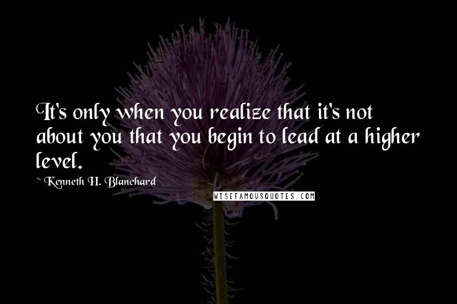 Kenneth H. Blanchard Quotes: It's only when you realize that it's not about you that you begin to lead at a higher level.