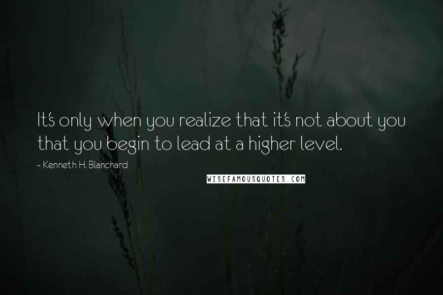 Kenneth H. Blanchard Quotes: It's only when you realize that it's not about you that you begin to lead at a higher level.