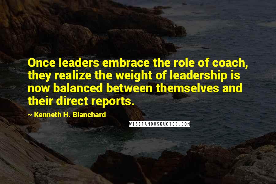 Kenneth H. Blanchard Quotes: Once leaders embrace the role of coach, they realize the weight of leadership is now balanced between themselves and their direct reports.