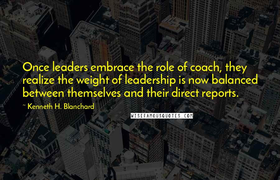 Kenneth H. Blanchard Quotes: Once leaders embrace the role of coach, they realize the weight of leadership is now balanced between themselves and their direct reports.