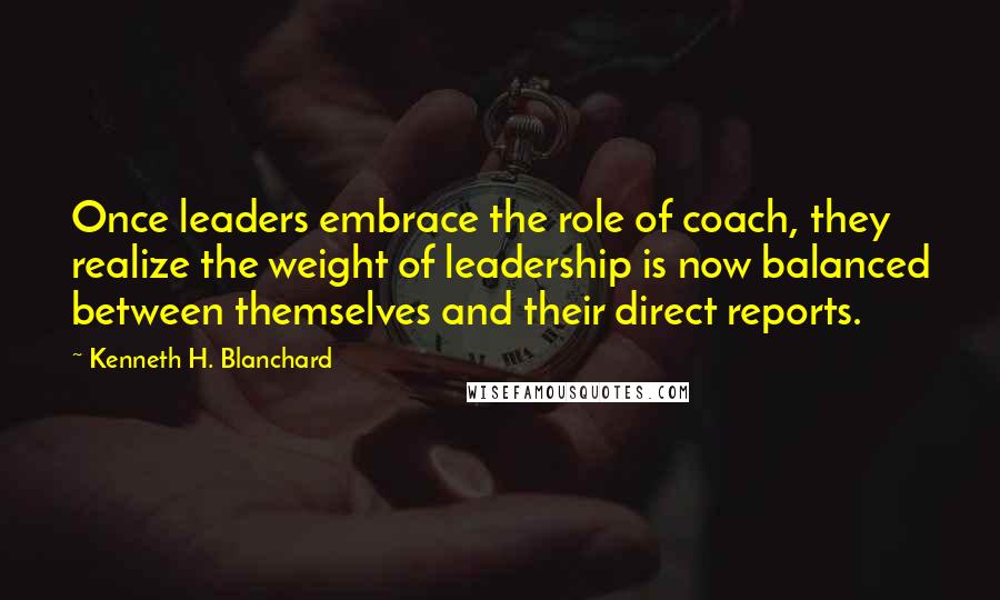 Kenneth H. Blanchard Quotes: Once leaders embrace the role of coach, they realize the weight of leadership is now balanced between themselves and their direct reports.