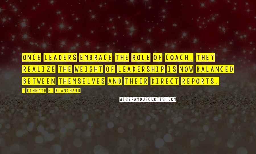 Kenneth H. Blanchard Quotes: Once leaders embrace the role of coach, they realize the weight of leadership is now balanced between themselves and their direct reports.