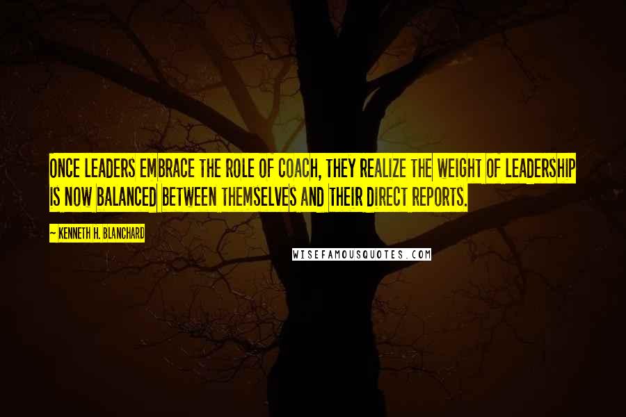 Kenneth H. Blanchard Quotes: Once leaders embrace the role of coach, they realize the weight of leadership is now balanced between themselves and their direct reports.