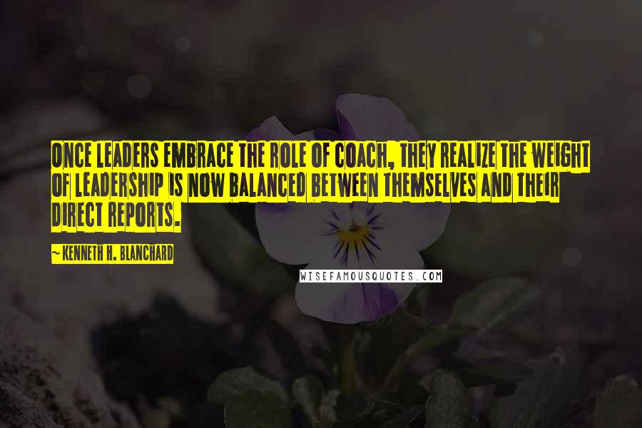 Kenneth H. Blanchard Quotes: Once leaders embrace the role of coach, they realize the weight of leadership is now balanced between themselves and their direct reports.