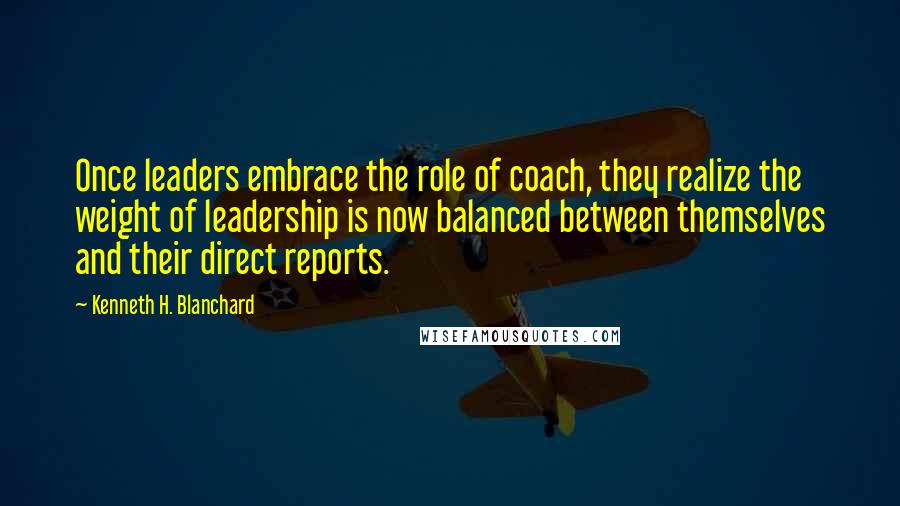 Kenneth H. Blanchard Quotes: Once leaders embrace the role of coach, they realize the weight of leadership is now balanced between themselves and their direct reports.