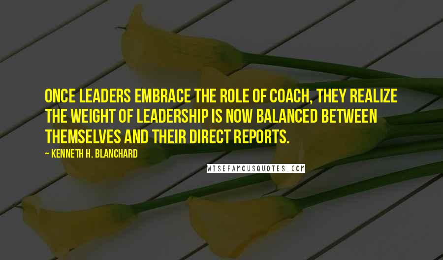 Kenneth H. Blanchard Quotes: Once leaders embrace the role of coach, they realize the weight of leadership is now balanced between themselves and their direct reports.