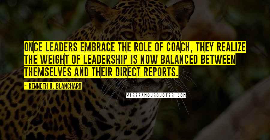 Kenneth H. Blanchard Quotes: Once leaders embrace the role of coach, they realize the weight of leadership is now balanced between themselves and their direct reports.