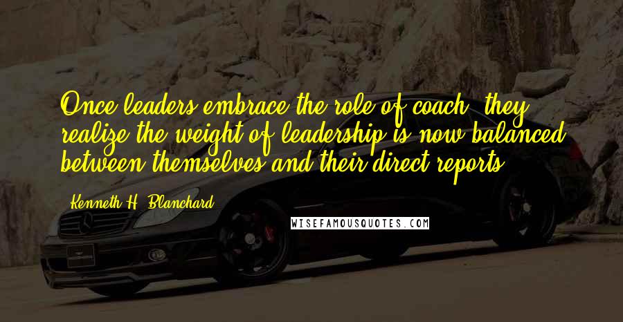 Kenneth H. Blanchard Quotes: Once leaders embrace the role of coach, they realize the weight of leadership is now balanced between themselves and their direct reports.