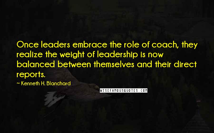 Kenneth H. Blanchard Quotes: Once leaders embrace the role of coach, they realize the weight of leadership is now balanced between themselves and their direct reports.