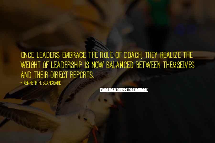 Kenneth H. Blanchard Quotes: Once leaders embrace the role of coach, they realize the weight of leadership is now balanced between themselves and their direct reports.