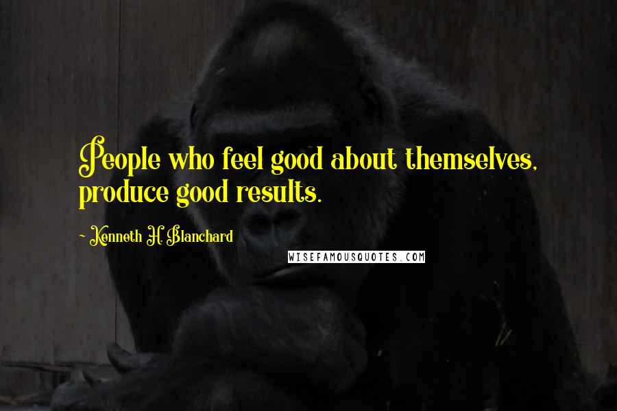 Kenneth H. Blanchard Quotes: People who feel good about themselves, produce good results.