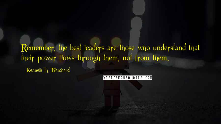 Kenneth H. Blanchard Quotes: Remember, the best leaders are those who understand that their power flows through them, not from them.