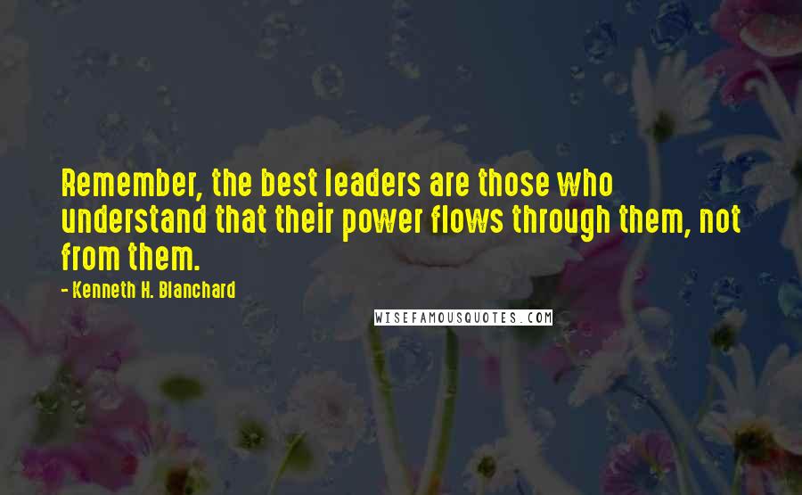 Kenneth H. Blanchard Quotes: Remember, the best leaders are those who understand that their power flows through them, not from them.