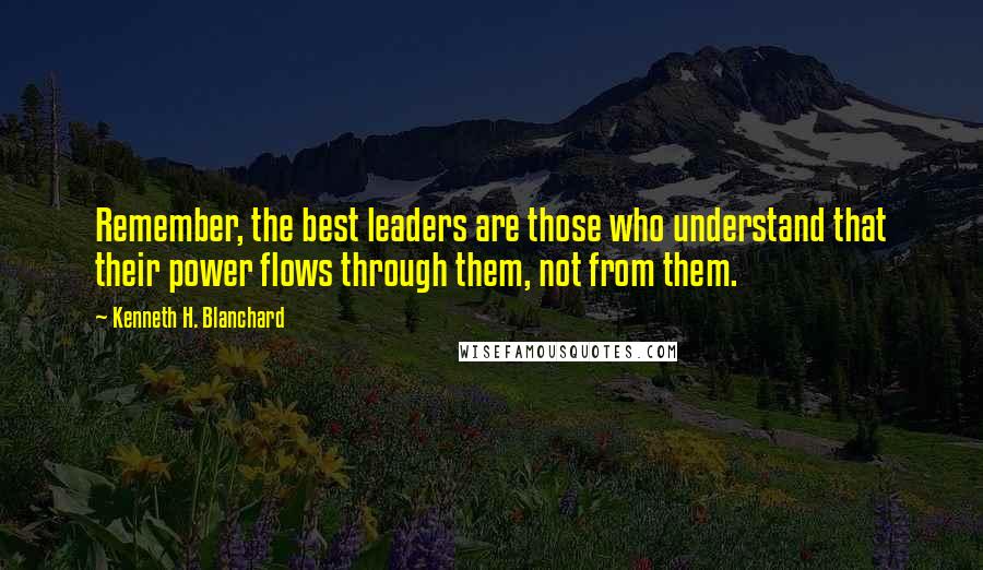 Kenneth H. Blanchard Quotes: Remember, the best leaders are those who understand that their power flows through them, not from them.