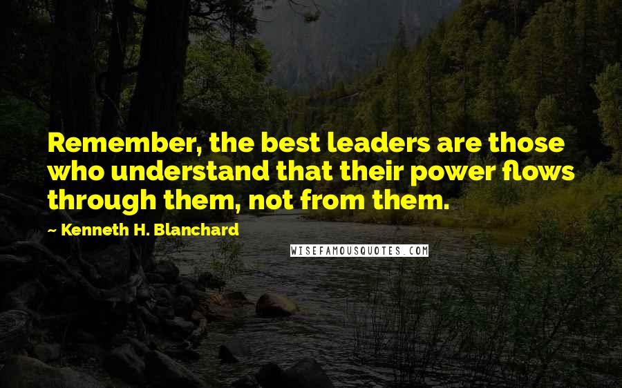 Kenneth H. Blanchard Quotes: Remember, the best leaders are those who understand that their power flows through them, not from them.