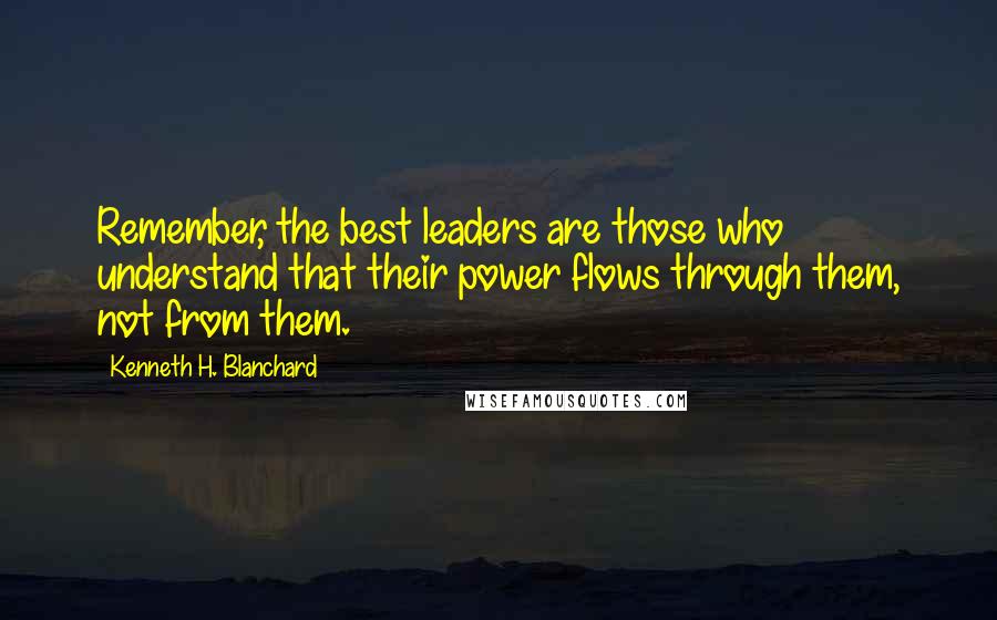 Kenneth H. Blanchard Quotes: Remember, the best leaders are those who understand that their power flows through them, not from them.
