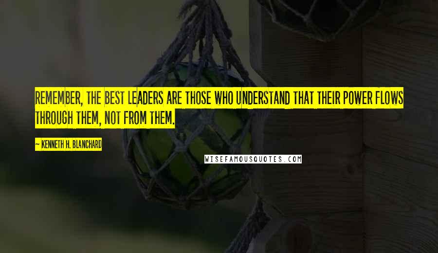 Kenneth H. Blanchard Quotes: Remember, the best leaders are those who understand that their power flows through them, not from them.