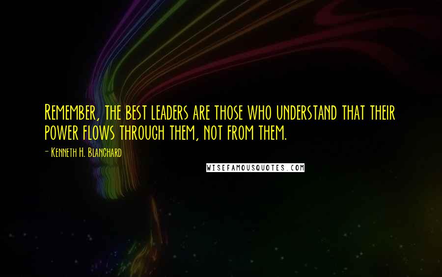 Kenneth H. Blanchard Quotes: Remember, the best leaders are those who understand that their power flows through them, not from them.