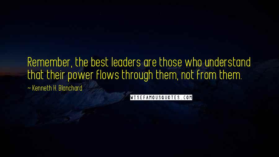 Kenneth H. Blanchard Quotes: Remember, the best leaders are those who understand that their power flows through them, not from them.