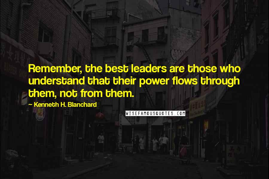 Kenneth H. Blanchard Quotes: Remember, the best leaders are those who understand that their power flows through them, not from them.