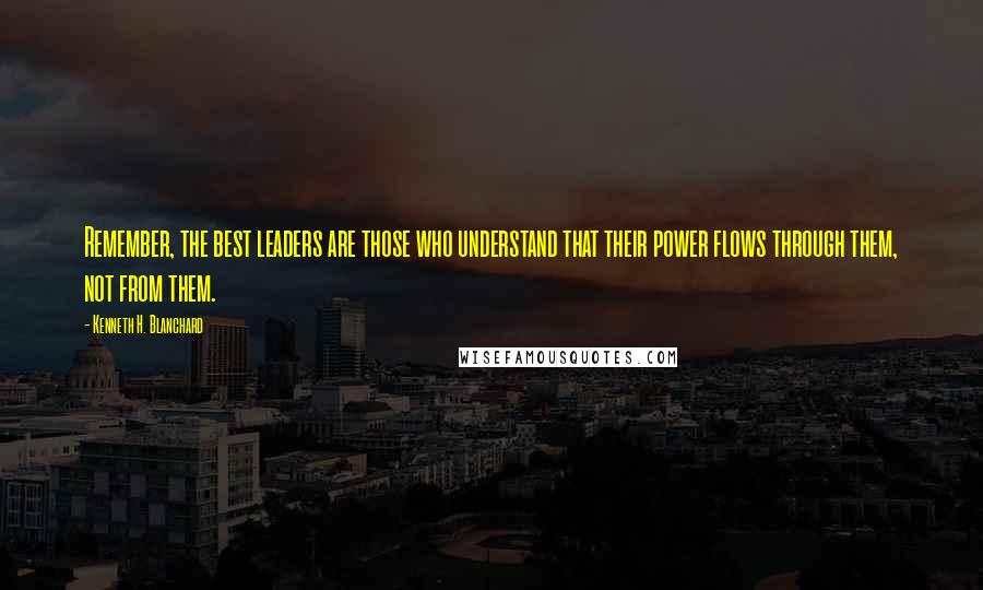 Kenneth H. Blanchard Quotes: Remember, the best leaders are those who understand that their power flows through them, not from them.