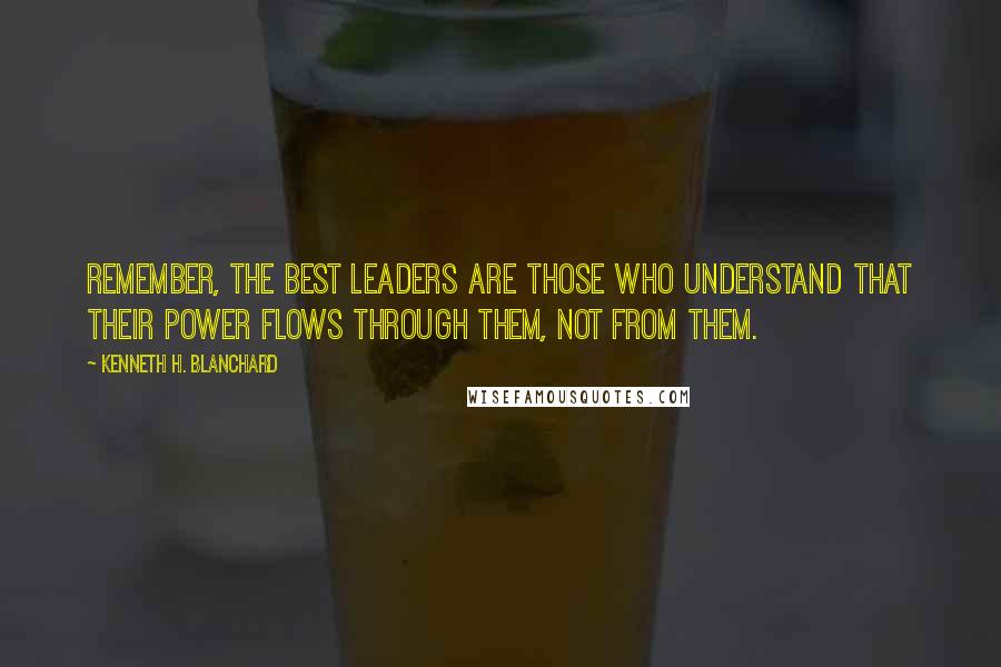 Kenneth H. Blanchard Quotes: Remember, the best leaders are those who understand that their power flows through them, not from them.