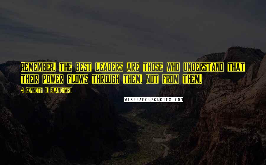 Kenneth H. Blanchard Quotes: Remember, the best leaders are those who understand that their power flows through them, not from them.