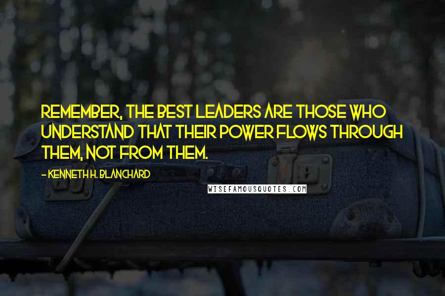 Kenneth H. Blanchard Quotes: Remember, the best leaders are those who understand that their power flows through them, not from them.